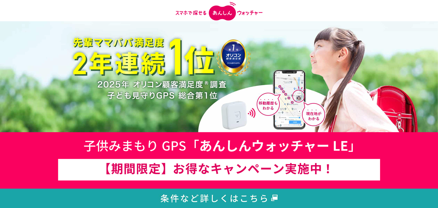 先輩ママパパ満足度2年連続1位 2025年 オリコン顧客満足度®調査子ども見守りGPS 総合第1位 子供みまもりGPS「あんしんウォッチャー LE」 【期間限定】お得なキャンペーン実施中！ 条件など詳しくはこちら