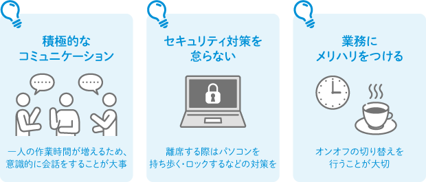 積極的なコミュニケーション：一人の作業時間が増えるため、意識的に会話をすることが大事 セキュリティ対策を怠らない：離席する際はパソコンを持ち歩く・ロックするなどの対策を 業務にメリハリをつける：オンオフの切り替えを行うことが大切